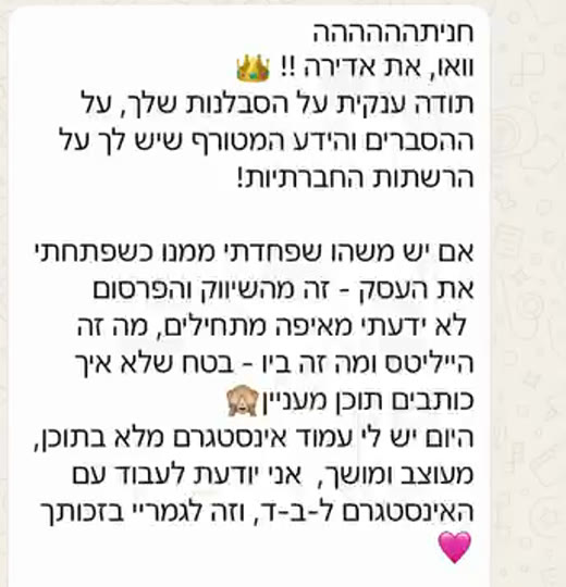 הודעת וואטסאפ: אם יש משהו שפחדתי ממנו כשפתחתי את העסק, זה השיווק והפרסום. היום יש לי עמוד אינסטגרם מלא בתוכן, מעוצב ומושך, אני יודעת לעבוד עם האינסטגרם לבד, וזה לגמרי בזכותך